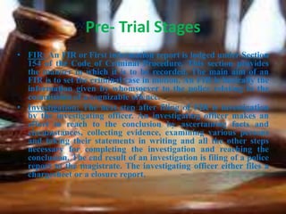 Pre- Trial Stages
• FIR: An FIR or First information report is lodged under Section
154 of the Code of Criminal Procedure. This section provides
the manner in which it is to be recorded. The main aim of an
FIR is to set the criminal case in motion. An FIR is basically the
information given by whomsoever to the police relating to the
commission of a cognizable offence.
• Investigation: The next step after filing of FIR is investigation
by the investigating officer. An investigating officer makes an
effort to reach to the conclusion by ascertaining facts and
circumstances, collecting evidence, examining various persons
and taking their statements in writing and all the other steps
necessary for completing the investigation and reaching the
conclusion. The end result of an investigation is filing of a police
report to the magistrate. The investigating officer either files a
chargesheet or a closure report.
 
