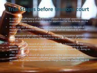 Trial Stages before sessions court
• In case of insufficiency of the accused person in counsel appointment, the
state shall make sure a counsel is to be appointed for his defense on the
expense of state .
• As per sec 207 & 208 , the copies of necessary documents like police
report, FIR, statements recorded by police shall be supplied to accused
person.
• The prosecutor shall open the case by describing accusation against
accused and briefly stating the evidences to prove the guilt of accused.-
Sec 226
• After considering record of case and hearing the submissions of the
parties , if court considers no sufficient grounds for proceedings against
accused, it shall discharge the accused and record its reasons for doing so.
– Sec 227
• After considering record of case and hearing the submissions of the
parties , if court considers sufficient grounds for proceedings against
accused, then the Sessions Court may charge frame the charges- Sec 228
(1)
 