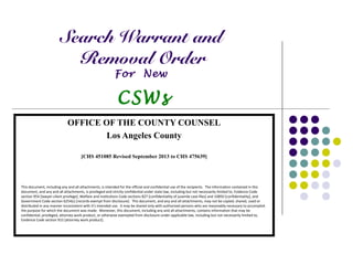 Search Warrant and
Removal Order
For New
CSWs
OFFICE OF THE COUNTY COUNSEL
Los Angeles County
[CHS 451085 Revised September 2013 to CHS 475639]
This document, including any and all attachments, is intended for the official and confidential use of the recipients. The information contained in this
document, and any and all attachments, is privileged and strictly confidential under state law, including but not necessarily limited to, Evidence Code
section 954 [lawyer-client privilege], Welfare and institutions Code sections 827 [confidentiality of juvenile case files] and 10850 [confidentiality], and
Government Code section 6254(c) [records exempt from disclosure]. This document, and any and all attachments, may not be copied, shared, used or
distributed in any manner inconsistent with it's intended use. It may be shared only with authorized persons who are reasonably necessary to accomplish
the purpose for which the document was made. Moreover, this document, including any and all attachments, contains information that may be
confidential, privileged, attorney work product, or otherwise exempted from disclosure under applicable law, including but not necessarily limited to,
Evidence Code section 915 [attorney work product].
 