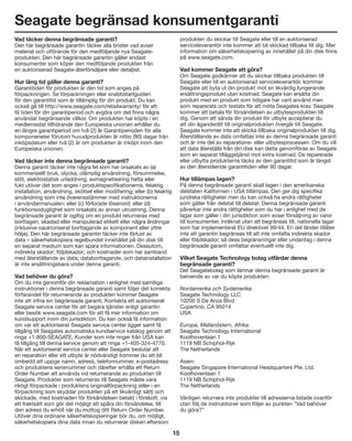 15
Seagate begränsad konsumentgaranti
Vad täcker denna begränsade garanti?
Den här begränsade garantin täcker alla brister vad avser
material och utförande för den medföljande nya Seagate-
produkten. Den här begränsade garantin gäller endast
konsumenter som köper den medföljande produkten från
en auktoriserad Seagate-återförsäljare eller detaljist.
Hur lång tid gäller denna garanti?
Garantitiden för produkten är den tid som anges på
förpackningen. Se förpackningen eller snabbstartguiden
för den garantitid som är tillämplig för din produkt. Du kan
också gå till http://www.seagate.com/retailwarranty/ för att
få tiden för din garantiperiod och avgöra om det finns några
användar begränsande villkor. Om produkten har köpts i en
medlemsstat tillhörande den Europeiska unionen erhåller du
en längre garantiperiod om två (2) år Garantiperioden för alla
komponeneter förutom huvudprodukten är nittio (90) dagar från
inköpsdatum eller två (2) år om produkten är inköpt inom den
Europeiska unionen.
Vad täcker inte denna begränsade garanti?
Denna garanti täcker inte några fel som har orsakats av (a)
kommersiellt bruk, olycka, olämplig användning, försummelse,
stöt, elektrostatisk urladdning, avmagnetisering hetta eller
fukt utöver det som anges i produktspecifikationerna, felaktig
installation, användning, skötsel eller modifiering; eller (b) felaktig
användning som inte överensstämmer med instruktionerna
i användarmanualen; eller (c) förlorade lösenord; eller (d)
funktionsoduglighet som orsakats av annan utrustning. Denna
begränsade garanti är ogiltig om en produkt returneras med
borttagen, skadad eller manipulerad etikett eller några ändringar
(inklusive oauktoriserat borttagande av komponent eller yttre
hölje). Den här begränsade garantin täcker inte förlust av
data – säkerhetskopiera regelbundet innehållet på din disk till
en separat medium som kan spara informationen. Dessutom,
indirekta skador; följdskador; och kostnader som har samband
med återställande av data, databorttagande, och datainstallation
är inte ersättningsbara under denna garanti.
Vad behöver du göra?
Om du inte genomför din reklamation i enlighet med samtliga
instruktioner i denna begränsade garanti samt följer det korrekta
förfarandet för returnerande av produkten kommer Seagate
inte att infria sin begränsade garanti. Kontakta ett auktoriserat
Seagate service center för att begära tjänster enligt garantin
eller besök www.seagate.com för att få mer information om
kundsupport inom din jurisdiktion. Du kan också få information
om var ett auktoriserat Seagate service center ligger samt få
tillgång till Seagates automatiska kundservice katalog genom att
ringa +1-800-SEAGATE. Kunder som inte ringer från USA kan
få tillgång till denna service genom att ringa +1-405-324-4770.
När ett auktoriserat service center eller Seagate beslutar att
en reparation eller ett utbyte är nödvändigt kommer du att bli
ombedd att uppge namn, adress, telefonnummer, e-postadress
och produktens serienummer och därefter erhålla ett Return
Order Number att använda vid returnerande av produkten till
Seagate. Produkter som returneras till Seagate måste vara
riktigt förpackade i produktens originalförpackning (eller i en
förpackning som skyddar produkten på ett likvärdigt sätt) och
skickade, med kostnaden för försändelsen betald i förskott, via
ett fraktsätt som gör det möjligt att spåra din försändelse, till
den adress du erhöll när du mottog ditt Return Order Number.
Utöver dina ordinarie säkerhetskopieringar bör du, om möjligt,
säkerhetskopiera dina data innan du returnerar disken eftersom
produkten du skickar till Seagate eller till en auktoriserad
serviceleverantör inte kommer att bli skickad tillbaka till dig. Mer
information om säkerhetskopiering av innehållet på din disk finns
på www.seagate.com.
Vad kommer Seagate att göra?
Om Seagate godkänner att du skickar tillbaka produkten till
Seagate eller till en auktoriserad serviceleverantör, kommer
Seagate att byta ut din produkt mot en likvärdig fungerande
ersättningsprodukt utan kostnad. Seagate kan ersätta din
produkt med en produkt som tidigare har varit använd men
som reparerats och testats för att möta Seagates krav. Seagate
kommer att betala för försändelsen av utbytesprodukten till
dig. Genom att sända din produkt för utbyte accepterar du
att din äganderätt till originalprodukten övergår till Seagate.
Seagate kommer inte att skicka tillbaka originalprodukten till dig.
Återställande av data omfattas inte av denna begränsade garanti
och är inte del av reparations- eller utbytesprocessen. Om du vill
att data återställs från din disk kan detta genomföras av Seagate
som en separat tilläggstjänst mot extra kostnad. De reparerade
eller utbytta produkterna täcks av den garantitid som är längst
av den återstående garantitiden eller 90 dagar.
Hur tillämpas lagen?
På denna begränsade garanti skall lagen i den amerikanska
delstaten Kalifornien i USA tillämpas. Den ger dig specifika
juridiska rättigheter men du kan också ha andra rättigheter
som gäller från delstat till delstat. Denna begränsade garanti
påverkar inte andra rättigheter som du har i enlighet med de
lagar som gäller i din jurisdiktion som avser försäljning av varor
till konsumenter, inräknat utan att begränsas till, nationella lagar
som har implementerat EU direktivet 99/44. En del länder tillåter
inte att garantin begränsas till att inte omfatta indirekta skador
eller följdskador, så dess begränsningar eller undantag i denna
begränsade garanti omfattar eventuellt inte dig.
Vilket Seagate Technology bolag utfärdar denna
begränsade garanti?
Det Seagatebolag som lämnar denna begränsade garanti är
beroende av var du köpte produkten:
Nordamerika och Sydamerika:
Seagate Technology LLC
10200 S De Anza Blvd
Cupertino, CA 95014
USA	
Europa, Mellanöstern, Afrika:
Seagate Technology International
Koolhovenlaan 1
1119 NB Schiphol-Rijk
The Netherlands	
Asien:
Seagate Singapore International Headquarters Pte. Ltd.
Koolhovenlaan 1
1119 NB Schiphol-Rijk
The Netherlands
Vänligen returnera inte produkter till adresserna listade ovanför
utan följ de instruktioner som följer av punkten ”Vad behöver
du göra?”
 