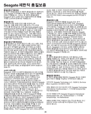 23
Seagate 제한적 품질보증
품질보증의 적용대상.
본 제한적 품질보증은 이 제한적 품질보증서가 첨부되어
있는 Seagate 신규제품의 재료 또는 기술상의 결함에
대해서 적용됩니다. 그리고, 본 제한적 품질보증은
Seagate의 공식 소매인 또는 리셀러로부터 본 제품을
구매한 소비자에 한해서만 적용됩니다.
품질보증기간.
이 제품에 대한 보증기간은 제품 포장에 나와
있습니다. 제품 보증기간은 제품 상자나 퀵 스타트
가이드를 참조하십시오. 또한 http://www.seagate.com/
retailwarranty/에 접속하여 보증기간을 확인하고 사용량
기반 제한이 있는지도 확인할 수 있습니다. 유럽 경제
구역 회원 국가에서 제품을 구입한 경우 해당 제품의
보증기간 또는 이(2)년 이상입니다. 기본 제품 이외의
모든 구성품에 대한 보증기간은 서류상 구매일로부터
구십(90)일이며 유럽 경제 구역 회원 국가에서 제품을
구입한 경우 이(2)년입니다.
품질보증의 적용제외대상.
본 품질보증은 (a) 상업적 용도의 사용, 사고, 남용, 과실,
충격, 정전기 방전, 소자, 제품 사양을 초과하는 열기
또는 습기, 부적절한 설치·작동·보수·변경; (b) 사용자
매뉴얼상의 지시사항에 반한 오용; (c) 비밀번호 분실;
또는 (d) 다른 설비에 의해 야기된 기능장애에 대해서는
적용되지 않습니다. 본 제한적 품질보증은 제품의 라벨이
제거·손상·변조된 채로 제품이 반품되거나 또는 제품이
변경(구성요소 또는 외부 커버의 승인받지 아니한
제거 포함)된 채로 반품되는 경우에는 무효입니다. 본
제한적 품질보증은 데이터 손실에 대해서도 적용되지
않습니다—따라서, 귀하의 드라이브상의 저장내용을
별도의 저장장치에 정기적으로 백업해 두어야 합니다.
또한, 결과적 손해, 부수적 손해, 그리고 데이터 복구·
제거·설치 관련 비용도 본 품질보증에 의하여 보증되지
않습니다.
소비자 의무사항.
Seagate는 귀하가 이 제한적 품질보증서의 모든 조건을
준수하고 적정한 반품절차를 따르지 않는 한 보증책임을
지지 아니합니다. 품질보증서비스는 Seagate 공식
서비스센터에 요청해야 하며, 귀하가 거주하고 있는
나라에서의 고객지원에 관한 보다 상세한 정보에
대해서는 www.seagate.com을 참조하시기 바랍니다.
그리고, 전화번호 +1-800-SEAGATE로 전화하여 Seagate
공식 서비스센터의 위치에 관한 정보를 얻을 수도 있으며
또한 자동고객서비스 디렉토리에 접속할 수도 있습니다.
미국 이외의 지역에서는 전화번호 +1-405-324-4770
로 전화하면 이 서비스를 받을 수 있습니다. 공식
서비스센터나 Seagate는 수리 또는 교체가 필요하다고
판단하면, 귀하의 이름, 주소, 전화번호, 이메일 및
제품일련번호를 문의한 후, 귀하가 Seagate에 제품을
반품할 때 사용할 반품주문번호(Return Order Number)
를 귀하에게 부여합니다. 귀하가 Seagate에 반품하는
제품은 원래의 포장상태대로 적절히 포장되어(또는
원래의 제품 포장에 상응하는 정도의 보호력이 있도록
포장되어) 귀하가 반품주문번호를 부여받을 때 제공받은
주소지로, 귀하의 물품의 운송 상태를 추적할 수 있는
운송 수단을 통하여 운송비 선불상태로 배달되어야
합니다. 정기적인 백업 이외에, Seagate에 드라이브를
반품할 때에는, 귀하가 Seagate 또는 공식 서비스센터에
보내는 제품 그 자체가 귀하에게 반환되는 것은 아니기
때문에, 가능하다면 그 전에 귀하의 데이터를 백업해
두어야 합니다. 귀하의 드라이브에 있는 콘텐츠의 백업에
관한 추가적인 정보는 www.seagate.com에서 확인할 수
있습니다.
품질보증의 내용.
Seagate가 귀하에게 제품을 Seagate 또는 공식
서비스센터에 반품하도록 허가하는 경우, Seagate는
귀하에게 비용을 부담시키지 아니하고 귀하의 제품을
그에 상응하는 기능을 가진 다른 제품으로 교체해 줍니다.
Seagate는 귀하의 제품을 이전에 사용, 수리 및 검사되어
Seagate 사양에 부합하는 다른 제품으로 교체할 수
있습니다. 교체 제품의 귀하에 대한 운송비는 Seagate
가 부담합니다. 귀하가 교체를 위해 제품을 보내게 되면,
귀하는 원래의 제품 소유권을 Seagate에 이전하는 것에
동의하는 것이 됩니다. Seagate는 귀하에게 귀하의
원래의 제품을 반환하지 아니합니다. 데이터 복구는 본
제한적 품질보증에 의해 보증되지 않으며, 또한 데이터
복구는 수리 또는 교환 서비스의 대상이 되지 아니합니다.
귀하가 드라이브상의 데이터 복구를 Seagate에 의뢰하는
경우, 이는 별도의 서비스로서 추가수수료를 부담하여야
합니다. Seagate는 수리 또는 교체된 제품에 대해서는
원래의 품질보증기간의 잔여기간 또는 90일 중 더 긴
기간 동안만 품질보증을 합니다. 교체 제품의 귀하에 대한
운송비는 Seagate가 부담합니다.
준거법.
본 제한적 품질보증에 대해서는 미국 캘리포니아주
법률을 적용합니다. 귀하는 미국 캘리포니아주 법률에서
정한 특정한 권리를 가질 뿐만 아니라, 나라마다 다른
여타 권리를 가질 수도 있습니다. 본 제한적 품질보증은
EC 규정 99/44의 시행법률 등 소비자 제품에 관한 귀하의
국가의 법률상 귀하가 가지는 추가적인 권리에 영향을
미치지 않습니다. 일부 국가에서는 부수적 또는 결과적
손해배상의 배제 또는 제한을 허용하지 아니하며, 따라서
이 제한적 품질보증서상의 그와 같은 배제 또는 제한은
귀하에게 적용되지 아니할 수도 있습니다.
품질보증 제공회사.
본 제한적 품질보증을 제공하는 Seagate 회사는 다음과
같이 귀하가 제품을 구입하는 지역에 따라 다릅니다.
미주지역: Seagate Technology LLC, 10200 S. De Anza
Blvd, Cupertino, CA 95014, USA
유럽, 중동아시아 및 아프리카 지역: Seagate Technology
International, Koolhovenlaan 1, 1119 NB Schiphol-Rijk,
The Netherlands
아시아 태평양 지역: Seagate Singapore International
Headquarters Pte. Ltd., Koolhovenlaan 1, 1119 NB
Schiphol-Rijk, The Netherlands
제품의 반품은 위에 기재되어 있는 주소로 해서는 아니
되며 위 “소비자 의무사항”에 규정되어 있는 규칙에
따라야 합니다.
 