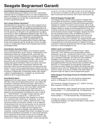 2
Seagate Begrænset Garanti
Hvad Dækker Denne Begrænsede Garanti?
Denne begrænsede garanti dækker enhver fejl i materiel eller
udførelse ved et nyt Seagate-produkt, hvor denne begrænsede
garanti medfølger. Kun forbrugere, der har købt produktet hos en
autoriseret Seagate-forhandler eller videreforhandler, er dækket
af denne begrænsede garanti.
Hvor Længe Dækker Garantien?
Garantiperioden for dit produkt er den tid, der er angivet som en
del af din produktemballage. Se venligst på produktboksen eller
quick start-vejledningen for den gældende garantiperiode for dit
produkt. Du kan også gå til http://www.seagate.com/retailwarranty/
for at få oplysning om længden af din garantiperioden og afgøre,
hvorvidt der er nogen brugsbaserede begrænsninger. Hvis du har
købt produktet i en medlemsstat indenfor Europæiske Økonomiske
Samarbejdsområde, vil du modtage den længst gældende
produktgarantiperiode eller to (2) år. Garantiperioden for alle
andre komponenter end hovedproduktet er halvfems (90) dage
fra den dokumenterede dato for dit køb eller to (2) år, hvis købet
er sket i en medlemsstat indenfor Det Europæiske Økonomiske
Samarbejdsområde.
Hvad Dækker Garantien Ikke?
Denne begrænsede garanti dækker ikke problemer opstået
ved (a) kommerciel brug, uheld, misbrug, misligholdelse, stød,
elektrostatisk afladning, afmagnetisering, varme eller fugt
overskridende produktspecifikationerne, fejlagtig installation,
fejlagtig brug, fejlagtig vedligeholdelse eller modificering, eller
(b) misbrug i strid med instruktionsmanualen, eller (c) mistede
passwords, eller (d) fejl forårsaget af andet udstyr. Denne
begrænsede garanti bortfalder, såfremt et produkt returneres
med fjernet, ødelagte eller manipulerede mærkater eller
ændringer (inklusiv uautoriseret fjernelse af komponenter eller
eksterne covere). Denne begrænsede garanti dækker ikke tab
af data – foretag jævnligt backup på et eksternt lagringsmedium.
Endvidere er følgeskader og hændelige skader samt udgifter
i relation til datareetablering, -installation og -fjernelse ikke
dækket af denne begrænsede garanti.
Hvad Skal Du Gøre?
Seagate yder ikke nogen garanti, medmindre dit krav opfylder
alle vilkår under denne begrænsede garanti, og du følger alle
procedurer vedrørende returnering af varen. Ved ønske om
garantiservice kontakt da et autoriseret Seagate servicecenter
eller se www.seagate.com for mere information vedrørende
forbrugersupport i dit område. Du kan også finde mere
information vedrørende lokale Seagate servicecentre og få
adgang til den automatiske forbrugerservice ved at ringe på
tlf.: +1-800-SEAGATE. Forbrugere udenfor USA kan opnå
denne service ved at ringe på tlf.: +1-405-324-4770.
Når et autoriseret servicecenter eller Seagate har vurderet,
at en reparation eller udskiftning er nødvendig, vil du blive
bedt om at oplyse dit navn, adresse, telefonnummer, e-mail
og serienummeret på produktet. Herefter vil du få udleveret
et returordrenummer, som du skal benytte, når du returnerer
produktet til Seagate. Yderligere information om back-up af
indholdet på dit drev kan findes på www.seagate.com.
Produktet, du returnerer til Seagate, skal være forsvarligt
indpakket i original-emballagen (eller anden emballage, der giver
tilsvarende beskyttelse af produktet). Du skal benytte adressen,
der er angivet på dit returordrenummer, du har modtaget, og
fragtomkostningerne skal være forudbetalt af dig på en måde,
hvorpå det er muligt at følge forsendelsen. Udover jævnlig back-
up bør du, hvis det er muligt, tage en back-up af dine data, før
du returnerer en harddisk, da det produkt, du sender til Seagate
eller et autoriseret servicecenter, ikke vil blive returneret til dig.
Hvad Vil Seagate Foretage Sig?
Hvis Seagate beder dig returnere produktet til Seagate eller
et autoriseret servicecenter, erstatter Seagate uden beregning
dit produkt med et tilsvarende funktionelt erstatningsprodukt.
Seagate kan erstatte dit produkt med et produkt, der er brugt,
repareret og testet for, om det opfylder Seagates specifikationer.
Seagate betaler for fragten af erstatningsproduktet til dig. Ved
at sende produktet til ombytning accepterer du, at ejerskabet
af det originale produkt overgår til Seagate. Seagate returnerer
ikke det originale produkt til dig. Genetablering af data er
ikke dækket af denne begrænsede garanti og er ikke en del
af reparationen eller ombytningsprocessen. Hvis du ønsker
genetablering af data på din harddisk, kan Seagate tilbyde dette
som en separat service mod ekstra betaling. Seagate garanterer,
at reparerede eller ombyttede produkter er dækket af original
produktets resterende garantiperiode eller 90 dage afhængigt af,
hvad der er mest fordelagtigt for dig.
Hvilket Lands Love Gælder?
Denne begrænsede garanti er omfattet af loven i staten
Californien, USA. Garantien giver dig specifikke juridiske
rettigheder, og du kan – varierende fra land til land – herudover
have andre rettigheder. Den begrænsede garanti influerer ikke
på de yderligere rettigheder, du måtte have efter gældende
retsregler om forbrugerkøb i dit land, herunder og uden
øvrig begrænsning, nationale love, der implementerer EU’s
forbrugerkøbsdirektiv (Europa-Parlamentets og Rådets direktiv
99/44/EF om visse aspekter af forbrugerkøb og garantier i
forbindelse hermed). Nogle lande tillader ikke fraskrivelse eller
begrænsning af ansvar for følgeskader eller hændelige skader,
så det er muligt, at du ikke er omfattet af de fraskrivelser og
begrænsninger, der følger af denne begrænsede garanti.
Hvilke Seagate Technology Firmaer Er Omfattet Af Denne
Garanti?
Hvilket Seagate selskab, der yder dig denne begrænsede
garanti, er afhængig af, hvor du har købt dit produkt:
US & Americas: Seagate Technology LLC, 10200 S. De Anza
Blvd, Cupertino, CA 95014, USA
Europa, Mellemøsten, Afrika: Seagate Technology International,
Koolhovenlaan 1, 1119 NB Schiphol-Rijk, The Netherlands
Asien: Seagate Singapore International, Headquarters Pte. Ltd.,
Koolhovenlaan 1, 1119 NB Schiphol-Rijk, The Netherlands
Vi beder dig venligst om ikke at returnere produkter til
ovenstående adresser, men følge anvisningerne under punktet
“Hvad Skal Du Gøre?”.
 