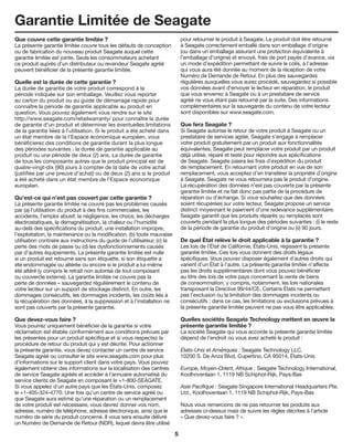 5
Garantie Limitée de Seagate
Que couvre cette garantie limitée ?
La présente garantie limitée couvre tous les défauts de conception
ou de fabrication du nouveau produit Seagate auquel cette
garantie limitée est jointe. Seuls les consommateurs achetant
ce produit auprès d’un distributeur ou revendeur Seagate agréé
peuvent bénéficier de la présente garantie limitée.
Quelle est la durée de cette garantie ?
La durée de garantie de votre produit correspond à la
période indiquée sur son emballage. Veuillez vous reporter
au carton du produit ou au guide de démarrage rapide pour
connaître la période de garantie applicable au produit en
question. Vous pouvez également vous rendre sur le site
http://www.seagate.com/retailwarranty/ pour connaître la durée
de garantie d’un produit et déterminer les éventuelles limitations
de la garantie liées à l’utilisation. Si le produit a été acheté dans
un état membre de la l’Espace économique européen, vous
bénéficierez des conditions de garantie durant la plus longue
des périodes suivantes : la durée de garantie applicable au
produit ou une période de deux (2) ans. La durée de garantie
de tous les composants autres que le produit principal est de
quatre-vingt-dix (90) jours à compter de la date de votre achat
(justifiée par une preuve d’achat) ou de deux (2) ans si le produit
a été acheté dans un état membre de l’Espace économique
européen.
Qu’est-ce qui n’est pas couvert par cette garantie ?
La présente garantie limitée ne couvre pas les problèmes causés
par (a) l’utilisation du produit à des fins commerciales, les
accidents, l’emploi abusif, la négligence, les chocs, les décharges
électrostatiques, la démagnétisation, la chaleur ou l’humidité
au-delà des spécifications du produit, une installation impropre,
l’exploitation, la maintenance ou la modification, (b) toute mauvaise
utilisation contraire aux instructions du guide de l’utilisateur, (c) la
perte des mots de passe ou (d) les dysfonctionnements causés
par d’autres équipements. La présente garantie limitée est nulle
si un produit est retourné sans son étiquette, si son étiquette a
été endommagée ou altérée ou encore si le produit a lui-même
été altéré (y compris le retrait non autorisé de tout composant
ou couvercle externe). La garantie limitée ne couvre pas la
perte de données – sauvegardez régulièrement le contenu de
votre lecteur sur un support de stockage distinct. En outre, les
dommages consécutifs, les dommages incidents, les coûts liés à
la récupération des données, à la suppression et à l’installation ne
sont pas couverts par la présente garantie.
Que devez-vous faire ?
Vous pourrez uniquement bénéficier de la garantie si votre
réclamation est établie conformément aux conditions prévues par
les présentes pour un produit spécifique et si vous respectez la
procédure de retour du produit qui y est décrite. Pour actionner
la présente garantie, vous devez contacter un centre de service
Seagate agréé ou consulter le site www.seagate.com pour plus
d’informations sur le support client dans votre pays. Vous pouvez
également obtenir des informations sur la localisation des centres
de service Seagate agréés et accéder à l’annuaire automatisé du
service clients de Seagate en composant le +1-800-SEAGATE.
Si vous appelez d’un autre pays que les États-Unis, composez
le +1-405-324-4770. Une fois qu’un centre de service agréé ou
que Seagate aura estimé qu’une réparation ou un remplacement
de votre produit est nécessaire, vous devrez donner vos nom,
adresse, numéro de téléphone, adresse électronique, ainsi que le
numéro de série du produit concerné. Il vous sera ensuite délivré
un Numéro de Demande de Retour (NDR), lequel devra être utilisé
pour retourner le produit à Seagate. Le produit doit être retourné
à Seagate correctement emballé dans son emballage d’origine
(ou dans un emballage assurant une protection équivalente à
l’emballage d’origine) et envoyé, frais de port payés d’avance, via
un mode d’expédition permettant de suivre le colis, à l’adresse
qui vous aura été donnée au moment de la réception de votre
Numéro de Demande de Retour. En plus des sauvegardes
régulières auxquelles vous aurez procédé, sauvegardez si possible
vos données avant d’envoyer le lecteur en réparation, le produit
que vous enverrez à Seagate ou à un prestataire de service
agréé ne vous étant pas retourné par la suite. Des informations
complémentaires sur la sauvegarde du contenu de votre lecteur
sont disponibles sur www.seagate.com.
Que fera Seagate ?
Si Seagate autorise le retour de votre produit à Seagate ou un
prestataire de services agréé, Seagate s’engage à remplacer
votre produit gratuitement par un produit aux fonctionnalités
équivalentes. Seagate peut remplacer votre produit par un produit
déjà utilisé, réparé et testé pour répondre aux spécifications
de Seagate. Seagate paiera les frais d’expédition du produit
de remplacement. En retournant votre produit en vue de son
remplacement, vous acceptez d’en transférer la propriété d’origine
à Seagate. Seagate ne vous retournera pas le produit d’origine.
La récupération des données n’est pas couverte par la présente
garantie limitée et ne fait donc pas partie de la procédure de
réparation ou d’échange. Si vous souhaitez que des données
soient récupérées sur votre lecteur, Seagate propose un service
distinct moyennant le paiement d’une redevance supplémentaire.
Seagate garantit que les produits réparés ou remplacés sont
couverts pendant la plus longue des périodes suivantes : (i) le reste
de la période de garantie du produit d’origine ou (ii) 90 jours.
De quel État relève le droit applicable à la garantie ?
Les lois de l’État de Californie, États-Unis, régissent la présente
garantie limitée. Ces lois vous donnent des droits légaux
spécifiques. Vous pouvez disposer également d’autres droits qui
varient d’un État à l’autre. La présente garantie limitée n’affecte
pas les droits supplémentaires dont vous pouvez bénéficier
au titre des lois de votre pays concernant la vente de biens
de consommation, y compris, notamment, les lois nationales
transposant la Directive 99/44/CE. Certains États ne permettent
pas l’exclusion ou la limitation des dommages incidents ou
consécutifs ; dans ce cas, les limitations ou exclusions prévues à
la présente garantie limitée peuvent ne pas vous être applicables.
Quelles sociétés Seagate Technology mettent en œuvre la
présente garantie limitée ?
La société Seagate qui vous accorde la présente garantie limitée
dépend de l’endroit où vous avez acheté le produit :
États-Unis et Amériques : Seagate Technology LLC,
10200 S. De Anza Blvd, Cupertino, CA 95014, États-Unis
Europe, Moyen-Orient, Afrique : Seagate Technology International,
Koolhovenlaan 1, 1119 NB Schiphol-Rijk, Pays-Bas
Asie Pacifique : Seagate Singapore International Headquarters Pte.
Ltd., Koolhovenlaan 1, 1119 NB Schiphol-Rijk, Pays-Bas
Nous vous remercions de ne pas retourner les produits aux
adresses ci-dessus mais de suivre les règles décrites à l’article
« Que devez-vous faire ? ».
 