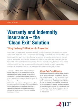 FINANCIAL RISKS
Warranty and Indemnity
Insurance – the
‘Clean Exit’ Solution
Taking the Long-Tail Risk out of a Transaction
In a challenging Mergers & Acquisitions (M&A) climate, there has been a steady increase
in the number of M&A deals where sellers are unwilling or unable to provide more than very
basic warranties and indemnities. Escrow arrangements are often set in place to protect
against unforeseen financial risk. However, escrows can be costly and have become less
favourable in the current economic climate. An ideal alternative may be found in insurance
solutions, which can offer a more cost effective route in a wide range of transactions.
In essence, insurance solutions can help when it comes to closing M&A deals.
JLT handles a multitude of risks and our experienced
brokers understand fully the underlying exposures of
the M&A market, as well as its drivers and economics.
Consequently, insurance cover is a suitable substitute for
a warranty and indemnity catalogue backed partly or in full,
by an escrow arrangement.
We have built a reputation for enabling private equity firms,
industrial companies and individuals to make potential deals
become reality. Whether you are a seller or a buyer, our
participation in the transaction process could result in
improved financial performance and a more productive
business environment.
‘Clean Exits’ and Entries
With the benefit of the Warranty and Indemnity insurance
we can provide, it is possible to make a truly 'clean exit'
when selling a company. The cover can protect the seller
from possible escrow entrapment and also safeguards
against potential calls on underlying guarantees. Similarly,
the buyer will no longer have to deal with issues such as
the creditworthiness of guarantees, or potential problems
with special purpose entities that are to be liquidated after
the deal closes. Potential concerns over short indemnity
periods, low indemnity caps or shortfalls in guarantees,
are also removed.
 