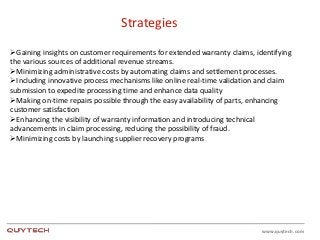 www.quytech.com
Strategies
Gaining insights on customer requirements for extended warranty claims, identifying
the various sources of additional revenue streams.
Minimizing administrative costs by automating claims and settlement processes.
Including innovative process mechanisms like online real-time validation and claim
submission to expedite processing time and enhance data quality
Making on-time repairs possible through the easy availability of parts, enhancing
customer satisfaction
Enhancing the visibility of warranty information and introducing technical
advancements in claim processing, reducing the possibility of fraud.
Minimizing costs by launching supplier recovery programs
 