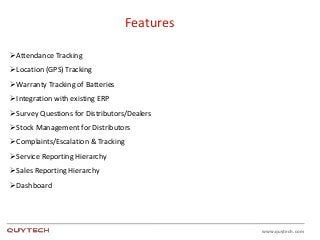 www.quytech.com
Features
Attendance Tracking
Location (GPS) Tracking
Warranty Tracking of Batteries
Integration with existing ERP
Survey Questions for Distributors/Dealers
Stock Management for Distributors
Complaints/Escalation & Tracking
Service Reporting Hierarchy
Sales Reporting Hierarchy
Dashboard
 