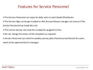 www.quytech.com
Features for Service Personnel
The Service Personnel can input his daily visits to each Dealer/Distributor.
The Service App can be geo tracked so that the warehouse manager can ensure if the
Service Personnel has made the visit.
The service person can view the complaints assigned to him.
He can change the status of the complaint as required.
Service Personnel can mark his weekly journey plan (Fixed Journey Plan) & the same
needs to be approved by his manager.
 