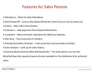 www.quytech.com
Features for Sales Persons
Attendance - Mark his daily Attendance
Daily Route/PJP - Look up the dealer/distributor that he has to visit on daily visit
Orders - Take orders from Dealers
Collection – Take payments from Dealers/Distributors.
Complaint – Raise and track complaints for defective batteries
Warranty – Track warranty of a battery
Primary/Secondary Schemes – Look up primary and secondary schemes
Sales Analysis – Look up his sales history
Quantity Based schemes (Monthly/Quarterly) – The Sales person can see the
Monthly/Quarterly quantity based schemes available to the distributor & his achieved
value.
 