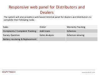 www.quytech.com
Responsive web panel for Distributors and
Dealers
The system will also provide a web based minimal panel for dealers and distributors to
complete their following tasks: -
Sales Order Warranty Tracking
Complaints / Complaint Tracking Add Users Schemes
Survey Question Sales Analysis Schemes viewing
Battery receiving & Replacement
 