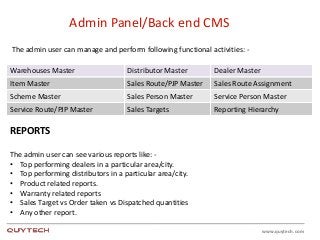 www.quytech.com
Admin Panel/Back end CMS
The admin user can manage and perform following functional activities: -
Warehouses Master Distributor Master Dealer Master
Item Master Sales Route/PJP Master Sales Route Assignment
Scheme Master Sales Person Master Service Person Master
Service Route/PJP Master Sales Targets Reporting Hierarchy
REPORTS
The admin user can see various reports like: -
• Top performing dealers in a particular area/city.
• Top performing distributors in a particular area/city.
• Product related reports.
• Warranty related reports
• Sales Target vs Order taken vs Dispatched quantities
• Any other report.
 