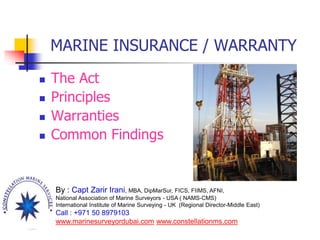 MARINE INSURANCE / WARRANTY
 The Act
 Principles
 Warranties
 Common Findings
By : Capt Zarir Irani, MBA, DipMarSur, FICS, FIIMS, AFNI,
National Association of Marine Surveyors - USA ( NAMS-CMS)
International Institute of Marine Surveying - UK (Regional Director-Middle East)
Call : +971 50 8979103
www.marinesurveyordubai.com www.constellationms.com
 