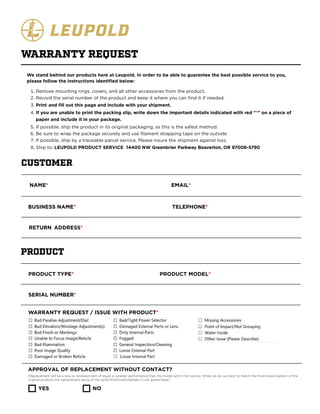 We stand behind our products here at Leupold. In order to be able to guarantee the best possible service to you,
please follow the instructions identified below:
Remove mounting rings, covers, and all other accessories from the product.
Record the serial number of the product and keep it where you can find it if needed.
Print and fill out this page and include with your shipment.
If you are unable to print the packing slip, write down the important details indicated with red "*" on a piece of
paper and include it in your package.
If possible, ship the product in its original packaging, as this is the safest method.
Be sure to wrap the package securely and use filament strapping tape on the outside.
If possible, ship by a traceable parcel service. Please insure the shipment against loss.
Ship to: LEUPOLD PRODUCT SERVICE 14400 NW Greenb ier Parkway Beaverton, OR 97006-5790
WARRANTY REQUEST
CUSTOMER
NAME*
BUSINESS NAME*
EMAIL*
TELEPHONE*
RETURN ADDRESS*
PRODUCT
PRODUCT TYPE* PRODUCT MODEL*
SERIAL NUMBER*
WARRANTY REQUEST / ISSUE WITH PRODUCT*
APPROVAL OF REPLACEMENT WITHOUT CONTACT?
(Replacement will be a new or renewed item of equal or greater performance than the model sent in for service. While we do our best to match the finish/color/pattern of the
original product, the replacement being of the same finish/color/pattern is not guaranteed.)
YES NO
r
 