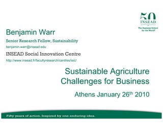 Benjamin Warr
Senior Research Fellow, Sustainability
benjamin.warr@insead.edu

INSEAD Social Innovation Centre
http://www.insead.fr/facultyresearch/centres/isic/


                                       Sustainable Agriculture
                                      Challenges for Business
                                                Athens January 26th 2010
 