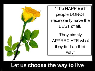 "The HAPPIEST people DONOT necessarily have the BEST of all.  They simply APPRECIATE what they find on their way” Let us choose the way to live 