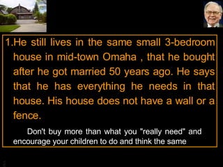 He still lives in the same small 3-bedroom house in mid-town Omaha , that he bought after he got married 50 years ago. He says that he has everything he needs in that house. His house does not have a wall or a fence. Don't buy more than what you "really need" and  encourage your children to do and think the same 