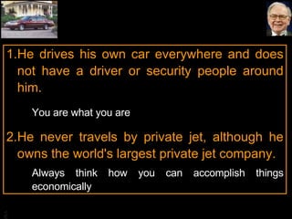 He drives his own car everywhere and does not have a driver or security people around him. You are what you are He never travels by private jet, although he owns the world's largest private jet company. Always think how you can accomplish things economically 