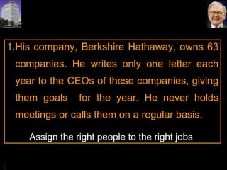 His company, Berkshire Hathaway, owns 63 companies. He writes only one letter each year to the CEOs of these companies, giving them goals  for the year. He never holds meetings or calls them on a regular basis.  Assign the right people to the right jobs 