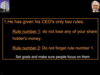 He has given his CEO's only two rules.  Rule number 1 : do not lose any of your share holder's money.  Rule number 2 : Do not forget rule number 1.    Set goals and make sure people focus on them 