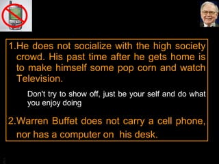 He does not socialize with the high society crowd. His past time after he gets home is to make himself some pop corn and watch Television. Don't try to show off, just be your self and do what you enjoy doing Warren Buffet does not carry a cell phone, nor has a computer on  his desk. 