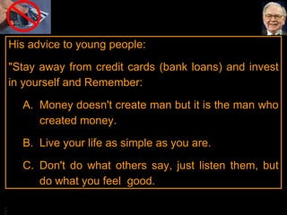 His advice to young people:  "Stay away from credit cards (bank loans) and invest in yourself and Remember: Money doesn't create man but it is the man who created money.  Live your life as simple as you are.  Don't do what others say, just listen them, but do what you feel  good.  
