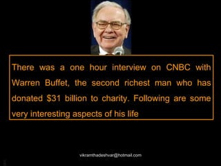 There was a one hour interview on CNBC with Warren Buffet, the second richest man who has donated $31 billion to charity. Following are some very interesting aspects of his life [email_address] 