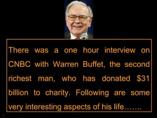 There was a one hour interview on CNBC with Warren Buffet, the second richest man, who has donated $31 billion to charity. Following are some very interesting aspects of his life……. 