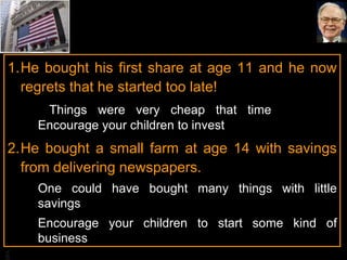 He bought his first share at age 11 and he now regrets that he started too late!    Things were very cheap that time  Encourage your children to invest He bought a small farm at age 14 with savings from delivering newspapers.  One could have bought many things with little savings Encourage your children to start some kind of business 