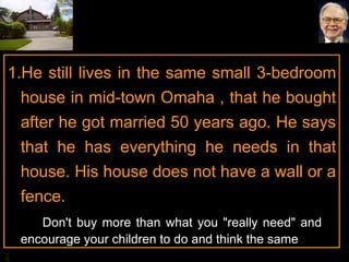 He still lives in the same small 3-bedroom house in mid-town Omaha , that he bought after he got married 50 years ago. He says that he has everything he needs in that house. His house does not have a wall or a fence. Don't buy more than what you "really need" and  encourage your children to do and think the same 