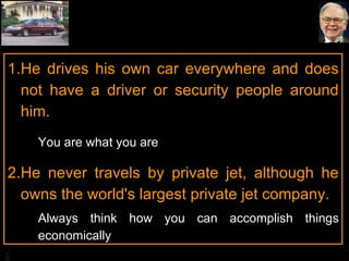 He drives his own car everywhere and does not have a driver or security people around him. You are what you are He never travels by private jet, although he owns the world's largest private jet company. Always think how you can accomplish things economically 