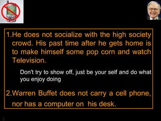 He does not socialize with the high society crowd. His past time after he gets home is to make himself some pop corn and watch Television. Don't try to show off, just be your self and do what you enjoy doing Warren Buffet does not carry a cell phone, nor has a computer on  his desk. 