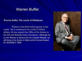 Warren Buffet Warren buffet, The oracle of Oklahoma .  Warren is the third richest person in the world.  He is estimated to be worth 52 billion dollars.  He has signed four fifths of his fortune to the bill and Malinda Gates foundation.   Although he is rich   Warren is famous for his modest lifestyle, he still lives in his home in Idaho which he purchased for 38,000$ in 1958.  
