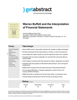 Warren Buffett and the Interpretation
of Financial Statements
by Mary Buffett and David Clark
Copyright © 2008 by Mary Buffett and David Clark
Reprinted by permission of Scribner, a Division of Simon & Schuster, Inc., N.Y.
224 pages
Focus Take-Aways
Leadership & Management
Strategy
Sales & Marketing
Finance
Human Resources
IT, Production & Logistics
Career & Self-Development
Small Business
Economics & Politics
Industries
Global Business
Concepts & Trends
• Warren Buffett invests in high-quality companies with “durable competitive advantages.”
• He favors businesses that sell unique products or services, or sell at the lowest price.
• Income statements, balance sheets and cash flow statements reveal a firm’s potential.
• Companies with net incomes consistently at or more than 20% of revenues often are
industry leaders.
• Avoid investing in companies with high expenses for research, depreciation and interest.
• Companies with strong liquidity and little external debt are likely to “sail on through the
troubled times.”
• Buffett prefers companies that build retained earnings to those that pay dividends.
• He has amassed $64 billion in unrealized capital gains on stock he owns in his
company, Berkshire Hathaway.
• Buffett sees stocks as “equity bonds” with ever-rising “yields,” or earnings per share.
• Consider selling any stock priced more than 40 times its earnings per share.
Rating (10 is best)
Overall Applicability Innovation Style
8 9 8 8
To purchase personal subscriptions or corporate solutions, visit our website at www.getAbstract.com, send an email to info@getabstract.com, or call us at our US ofﬁce (1-877-778-6627) or at our Swiss
ofﬁce (+41-41-367-5151). getAbstract is an Internet-based knowledge rating service and publisher of book abstracts. getAbstract maintains complete editorial responsibility for all parts of this abstract.
getAbstract acknowledges the copyrights of authors and publishers. All rights reserved. No part of this abstract may be reproduced or transmitted in any form or by any means – electronic, photocopying
or otherwise – without prior written permission of getAbstract Ltd. (Switzerland).
This summary is restricted to the personal use of Michael Hartung (michael.hartung@db.com)
LoginContext[cu=673335,asp=3047,subs=0,free=0,lo=en] 2014-02-05 19:22:45 CET
 