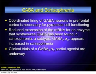 GABA and Schizophrenia
         Coordinated firing of GABA neurons in prefrontal
          cortex is necessary for pyramidal cell functioning
         Reduced expression of the mRNA for an enzyme
          that synthesizes GABA has been found in
          schizophrenia; a subtype, GABAA α2, appears
          increased in schizophrenia
         Clinical trials of a GABAA α2 partial agonist are
          underway


mRNA = messenger RNA.
Lewis DA, Moghaddam B. Arch Neurol. 2006;63:1372-1376.
Sunday, July 26, 2009
 