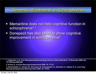 Dementia Treatments in Schizophrenia


          Memantine does not help cognitive function in
           schizophrenia1,2
          Donepezil has also failed to show cognitive
           improvement in schizophrenia3




      1. Lieberman, J. A., et al. Neuropsychopharmacology advance online publication, 12 November 2008; doi:
      10.1038/npp.2008.200.
      2. Krivoy, A., et al Eur Neuropsychopharmacol 2008; 18, 117-21
      3. Akhondzadeh, S., Gerami, M., Noroozian, M., Karamghadiri, N., Ghoreishi, A., Abbasi, S. H., et al. Prog
      Neuropsychopharmacol Biol Psychiatry 2008; 32, 1810-5.

Sunday, July 26, 2009
 