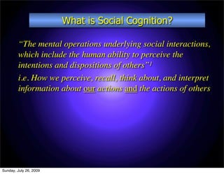 What is Social Cognition?

        “The mental operations underlying social interactions,
        which include the human ability to perceive the
        intentions and dispositions of others”1
        i.e. How we perceive, recall, think about, and interpret
        information about our actions and the actions of others




Sunday, July 26, 2009
 