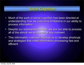 Social Cognition

      • Much of the work in social cognition has been directed at
        understanding how we overcome limitations in our ability to
        process information
      • Despite our substantial intellect, we are not able to process
        all of the stimuli we encounter at any moment
      • This information overload requires us to develop shortcuts
        and strategies that make information processing fast and
        efficient




Sunday, July 26, 2009
 