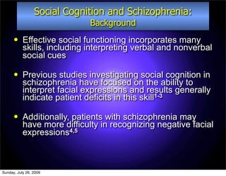 Social Cognition and Schizophrenia:
                             Background
          Effective social functioning incorporates many
           skills, including interpreting verbal and nonverbal
           social cues

          Previous studies investigating social cognition in
           schizophrenia have focused on the ability to
           interpret facial expressions and results generally
           indicate patient deficits in this skill1-3

          Additionally, patients with schizophrenia may
           have more difficulty in recognizing negative facial
           expressions4,5



Sunday, July 26, 2009
 