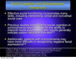 Social Cognition and Schizophrenia:
                                                    Background
          Effective social functioning incorporates many
           skills, including interpreting verbal and nonverbal
           social cues

          Previous studies investigating social cognition in
           schizophrenia have focused on the ability to
           interpret facial expressions and results generally
           indicate patient deficits in this skill1-3

          Additionally, patients with schizophrenia may
           have more difficulty in recognizing negative facial
           expressions4,5
        1. Walker, E., McGuire, M., & Bettes, B. The British Journal of Clinical Psychology, 1984; 23: 37-44.
        2. Feinberg, T.E., Rifkin, A., Schaffer, C., et al. Archives of General Psychiatry, 1986; 43, 276-279.
        3. Zuroff, D.C. & Colussy, S.A. Journal of Clinical Psychology, 1986; 42: 411-417.
        4. Burch, J.W. (1995). Journal of Clinical Psychology,1995; 51: 140-151.
        5. Bell, M., Bryson, G., Lysaker, P. Psychiatry Research, 1997; 73: 73-82.
Sunday, July 26, 2009
 
