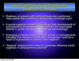 Social Cognition and Schizophrenia:
                        Background (Continued)

       Relatives of patients with schizophrenia also performed
        more poorly than controls in recognizing nonverbal cues1

       A social-cognitive model of the etiology and development of
        schizophrenia is necessary to account for the associated
        deficits in social cognition and other symptomatology2

       Emerging evidence analyzing brain activity in schizophrenia
        indicates that deficits in facial affect recognition could be a
        result of hypoactivity in specific brain regions3

       “Atypical” antipsychotics seem to positively influence social
        cognition in schizophrenia patients4



Sunday, July 26, 2009
 