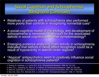 Social Cognition and Schizophrenia:
                                     Background (Continued)

       Relatives of patients with schizophrenia also performed
        more poorly than controls in recognizing nonverbal cues1

       A social-cognitive model of the etiology and development of
        schizophrenia is necessary to account for the associated
        deficits in social cognition and other symptomatology2

       Emerging evidence analyzing brain activity in schizophrenia
        indicates that deficits in facial affect recognition could be a
        result of hypoactivity in specific brain regions3

       “Atypical” antipsychotics seem to positively influence social
        cognition in schizophrenia patients4
       1. Toomey, R., Seidman, L.J., Lyons, M.J., et al. Schizophrenia Research, 1999; 40: 121-130.
       2. Penn, D. L., Spaulding, W., Reed, D., & Sullivan, M. Schizophrenia Research, 1996; 20: 327-335.
       3. Streit, M., Ioannides, A., Sinnemann, T., et al. American Journal of Psychiatry, 2001; 158: 1429-1436.
       4. Kee, K.S., Kern, R.S., Marshall, B.D. Jr., & Green, M.F. Schizophrenia Research, 1998; 31: 159-165.

Sunday, July 26, 2009
 