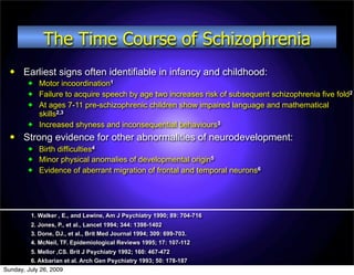 The Time Course of Schizophrenia
      Earliest signs often identifiable in infancy and childhood:
           Motor incoordination1
           Failure to acquire speech by age two increases risk of subsequent schizophrenia five fold2
           At ages 7-11 pre-schizophrenic children show impaired language and mathematical
            skills2,3
           Increased shyness and inconsequential behaviours3
      Strong evidence for other abnormalities of neurodevelopment:
           Birth difficulties4
           Minor physical anomalies of developmental origin5
           Evidence of aberrant migration of frontal and temporal neurons6




         1. Walker , E., and Lewine, Am J Psychiatry 1990; 89: 704-716
         2. Jones, P., et al., Lancet 1994; 344: 1398-1402
         3. Done, DJ., et al., Brit Med Journal 1994; 309: 699-703.
         4. McNeil, TF. Epidemiological Reviews 1995; 17: 107-112
         5. Mellor ,CS. Brit J Psychiatry 1992; 160: 467-472
         6. Akbarian et al. Arch Gen Psychiatry 1993; 50: 178-187
Sunday, July 26, 2009
 