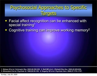 Psychosocial Approaches to Specific
                          Targets
         Facial affect recognition can be enhanced with
          special training1
         Cognitive training can improve working memory2




1. Wolwer W et al. Schizophr Res. 2005;80:295-303; 2. Bell MD et al. J Rehabil Res Dev. 2005;42:829-838;
3. Silverstein S et al. Psychiatr Q. 1998;69:95-105; 4. Hogarty GE et al. Psychiatr Serv. 2006;57:1751-1757.

Sunday, July 26, 2009
 