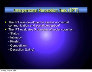 Interpersonal Perception Task (IPT)

         The IPT was developed to assess nonverbal
          communication and social perception1
         The IPT evaluates 5 domains of social cognition:
          - Status
          - Intimacy
          - Kinship
          - Competition
          - Deception (Lying)




Sunday, July 26, 2009
 