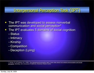 Interpersonal Perception Task (IPT)

         The IPT was developed to assess nonverbal
          communication and social perception1
         The IPT evaluates 5 domains of social cognition:
          - Status
          - Intimacy
          - Kinship
          - Competition
          - Deception (Lying)


         1. Archer, D. & Costanzo, M. (1988). The interpersonal perception task: A new video about non-verbal communication and social
         perception. Berkeley, CA: University of California, Extension Media Center.




Sunday, July 26, 2009
 