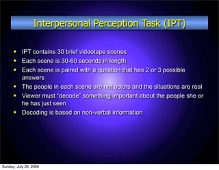 Interpersonal Perception Task (IPT)

          IPT contains 30 brief videotape scenes
          Each scene is 30-60 seconds in length
          Each scene is paired with a question that has 2 or 3 possible
           answers
          The people in each scene are not actors and the situations are real
          Viewer must “decode” something important about the people she or
           he has just seen
          Decoding is based on non-verbal information




Sunday, July 26, 2009
 
