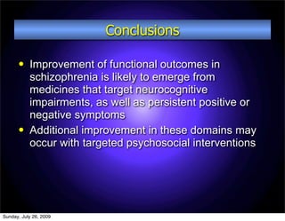 Conclusions

          Improvement of functional outcomes in
           schizophrenia is likely to emerge from
           medicines that target neurocognitive
           impairments, as well as persistent positive or
           negative symptoms
          Additional improvement in these domains may
           occur with targeted psychosocial interventions




Sunday, July 26, 2009
 