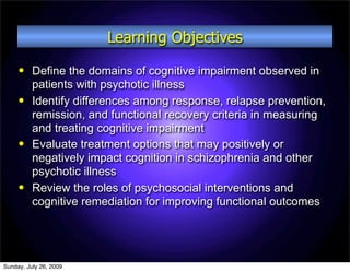 Learning Objectives
         Define the domains of cognitive impairment observed in
          patients with psychotic illness
         Identify differences among response, relapse prevention,
          remission, and functional recovery criteria in measuring
          and treating cognitive impairment
         Evaluate treatment options that may positively or
          negatively impact cognition in schizophrenia and other
          psychotic illness
         Review the roles of psychosocial interventions and
          cognitive remediation for improving functional outcomes




Sunday, July 26, 2009
 