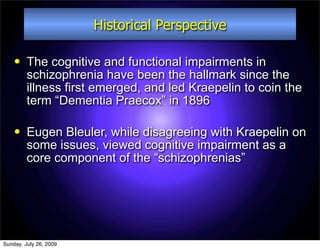 Historical Perspective

        The cognitive and functional impairments in
         schizophrenia have been the hallmark since the
         illness first emerged, and led Kraepelin to coin the
         term “Dementia Praecox” in 1896

        Eugen Bleuler, while disagreeing with Kraepelin on
         some issues, viewed cognitive impairment as a
         core component of the “schizophrenias”




Sunday, July 26, 2009
 