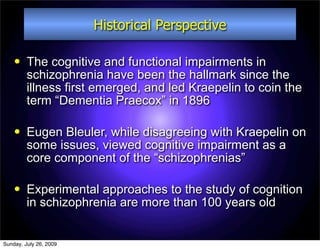 Historical Perspective

        The cognitive and functional impairments in
         schizophrenia have been the hallmark since the
         illness first emerged, and led Kraepelin to coin the
         term “Dementia Praecox” in 1896

        Eugen Bleuler, while disagreeing with Kraepelin on
         some issues, viewed cognitive impairment as a
         core component of the “schizophrenias”

        Experimental approaches to the study of cognition
         in schizophrenia are more than 100 years old


Sunday, July 26, 2009
 