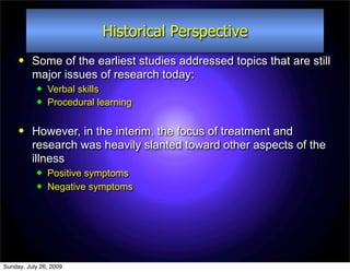 Historical Perspective
         Some of the earliest studies addressed topics that are still
          major issues of research today:
              Verbal skills
              Procedural learning

         However, in the interim, the focus of treatment and
          research was heavily slanted toward other aspects of the
          illness
              Positive symptoms
              Negative symptoms




Sunday, July 26, 2009
 